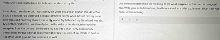 might and watched it fall into the lush trees and out of my life. Use context to determine the meaning of the word morphed as it is used in paragraph 
four. Write your definition of morphed here as well as a brief explanation about how you 
I was alone, I was barefoot. I was twenty-six years old and an orphan too. An actual came to this meaning. 
stray; a stranger had observed a couple of weeks before when I'd told him my name 
and explained how very loose I was in the world. My father left my life when I was six. B 
My mother died when I was twenty-two. In the wake of her death, my stepfather 
morphed from the person I considered my dad into a man I only occasionally 
recognized. My two siblings scattered in their grief, in spite of my efforts to hold us 
together, until I gave up and scattered as well.