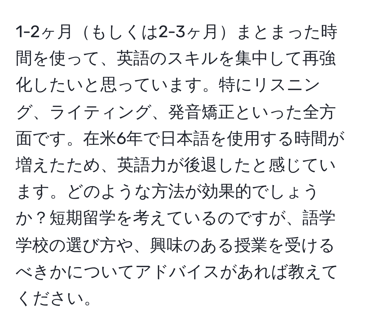 1-2ヶ月もしくは2-3ヶ月まとまった時間を使って、英語のスキルを集中して再強化したいと思っています。特にリスニング、ライティング、発音矯正といった全方面です。在米6年で日本語を使用する時間が増えたため、英語力が後退したと感じています。どのような方法が効果的でしょうか？短期留学を考えているのですが、語学学校の選び方や、興味のある授業を受けるべきかについてアドバイスがあれば教えてください。