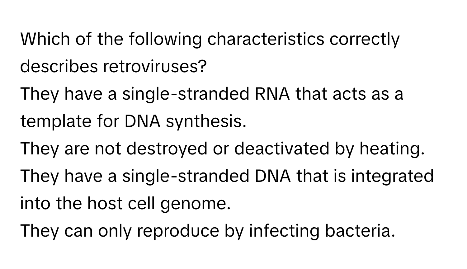 Which of the following characteristics correctly describes retroviruses?
They have a single-stranded RNA that acts as a template for DNA synthesis.
They are not destroyed or deactivated by heating.
They have a single-stranded DNA that is integrated into the host cell genome.
They can only reproduce by infecting bacteria.