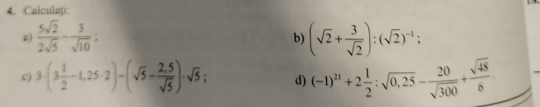 Calculați: 
a)  5sqrt(2)/2sqrt(5) - 3/sqrt(10) ; (sqrt(2)+ 3/sqrt(2) ):(sqrt(2))^-1; 
b) 
c) 3· (3 1/2 -1,25· 2)-(sqrt(5)- (2,5)/sqrt(5) )· sqrt(5); (-1)^21+2 1/2 :sqrt(0,25)- 20/sqrt(300) + sqrt(48)/6 . 
d)