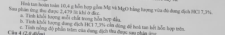 Hoà tan hoàn toàn 10,4 g hỗn hợp gồm Mg và MgO bằng lượng vừa đủ dung dịch HCl 7,3%. 
Sau phản ứng thu được 2,479 lít khí ở đkc. 
a. Tính khối lượng mỗi chất trong hỗn hợp đầu. 
b. Tính khối lượng dung dịch HCl 7,3% cần dùng đề hoà tan hết hỗn hợp trên. 
c. Tính nồng độ phần trăm của dung dịch thu được sau phản ứng 
Câu 4 (2.0 điểm)