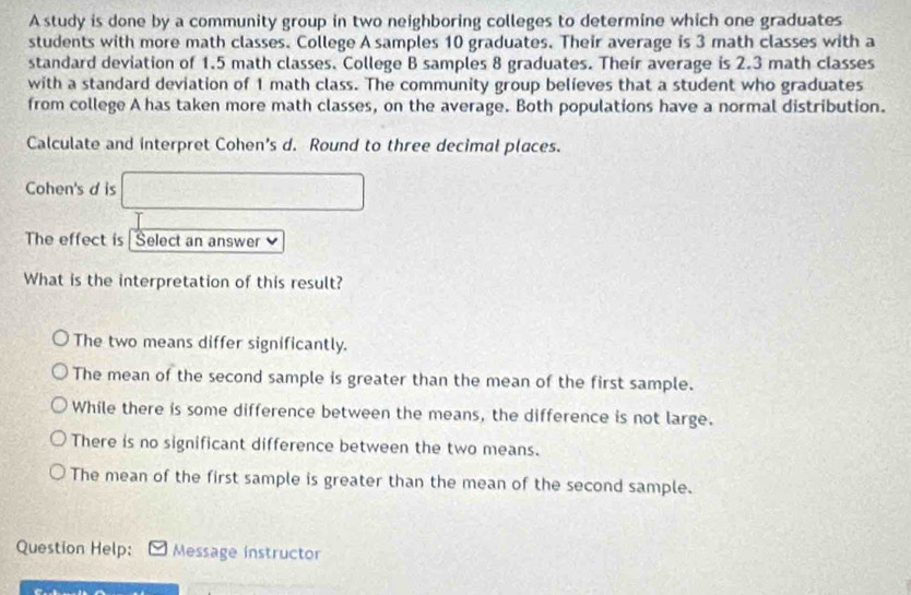 A study is done by a community group in two neighboring colleges to determine which one graduates
students with more math classes. College A samples 10 graduates. Their average is 3 math classes with a
standard deviation of 1.5 math classes. College B samples 8 graduates. Their average is 2.3 math classes
with a standard deviation of 1 math class. The community group believes that a student who graduates
from college A has taken more math classes, on the average. Both populations have a normal distribution.
Calculate and interpret Cohen's d. Round to three decimal places.
Cohen's d is
The effect is Select an answer v
What is the interpretation of this result?
The two means differ significantly.
The mean of the second sample is greater than the mean of the first sample.
While there is some difference between the means, the difference is not large.
There is no significant difference between the two means.
The mean of the first sample is greater than the mean of the second sample.
Question Help: Message instructor