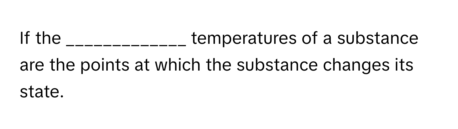 If the _____________ temperatures of a substance are the points at which the substance changes its state.