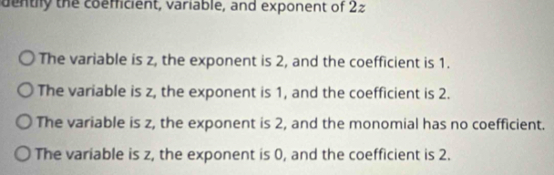 dentily the coemficient, variable, and exponent of 22
The variable is z, the exponent is 2, and the coefficient is 1.
The variable is z, the exponent is 1, and the coefficient is 2.
The variable is z, the exponent is 2, and the monomial has no coefficient.
The variable is z, the exponent is 0, and the coefficient is 2.