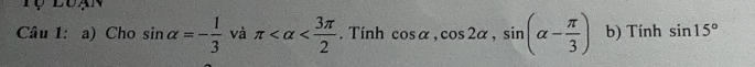 Tự luạn 
Câu 1: a) Cho sin alpha =- 1/3  và π . Tính cos alpha , cos 2alpha , sin (alpha - π /3 ) b) Tính sin 15°