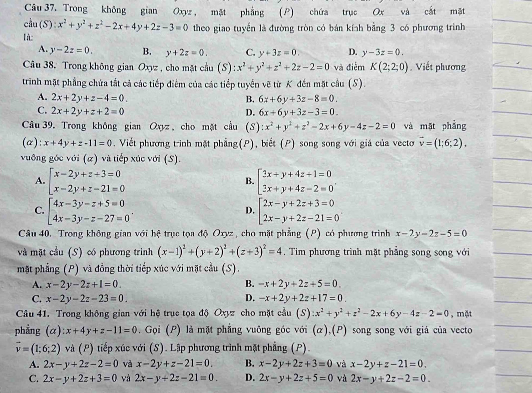 Trong không gian Oxyz, mặt phẳng (P) chứa trục Ox và cắt mặt
cdot au(S):x^2+y^2+z^2-2x+4y+2z-3=0 theo giao tuyến là đường tròn có bán kính bằng 3 có phương trình
là:
A. y-2z=0. B. y+2z=0. C. y+3z=0. D. y-3z=0.
Câu 38. Trong không gian Oxyz , cho mặt cầu (S): :x^2+y^2+z^2+2z-2=0 và điểm K(2;2;0). Viết phương
trình mặt phẳng chứa tất cả các tiếp điểm của các tiếp tuyến vẽ từ K đến mặt cầu (S).
A. 2x+2y+z-4=0. B. 6x+6y+3z-8=0.
C. 2x+2y+z+2=0 D. 6x+6y+3z-3=0.
Câu 39. Trong không gian Oxyz , cho mặt cầu (s) x^2+y^2+z^2-2x+6y-4z-2=0 và mặt phẳng
(α): x+4y+z-11=0. Viết phương trình mặt phẳng(P), biết (P) song song với giá của vectơ vector v=(1;6;2),
vuông góc với (α) và tiếp xúc với (S).
A. beginarrayl x-2y+z+3=0 x-2y+z-21=0endarray. beginarrayl 3x+y+4z+1=0 3x+y+4z-2=0endarray. .
B.
C. beginarrayl 4x-3y-z+5=0 4x-3y-z-27=0endarray. . beginarrayl 2x-y+2z+3=0 2x-y+2z-21=0endarray. .
D.
Câu 40. Trong không gian với hệ trục tọa độ Oxyz , cho mặt phẳng (P) có phương trình x-2y-2z-5=0
và mặt cầu (S) có phương trình (x-1)^2+(y+2)^2+(z+3)^2=4. Tìm phương trình mặt phẳng song song với
mặt phẳng (P) và đồng thời tiếp xúc với mặt cdot au(S).
A. x-2y-2z+1=0. B. -x+2y+2z+5=0.
C. x-2y-2z-23=0. D. -x+2y+2z+17=0.
Câu 41. Trong không gian với hệ trục tọa độ Oxyz cho mặt cầu (S): ):x^2+y^2+z^2-2x+6y-4z-2=0 , mặt
phẳng (α) x+4y+z-11=0. Gọi (P) là mặt phẳng vuông góc với (α),(P) song song với giá của vecto
vector v=(1;6;2) và (P) tiếp xúc với (S). Lập phương trình mặt phẳng (P).
A. 2x-y+2z-2=0 và x-2y+z-21=0. B. x-2y+2z+3=0 và x-2y+z-21=0.
C. 2x-y+2z+3=0 và 2x-y+2z-21=0. D. 2x-y+2z+5=0 và 2x-y+2z-2=0.