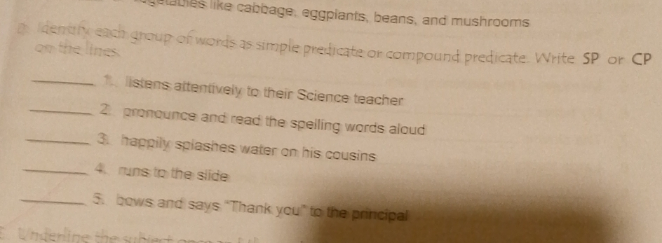 etabes like cabbage, eggpiants, beans, and mushrooms 
a Identity each group of words as simple predicate or compound predicate. Write SP or CP 
on the lines. 
_1 listens attentively to their Science teacher 
_2 pronounce and read the spelling words aloud 
_3. happily splashes water on his cousins 
_4. runs to the slide 
_5. bows and says “Thank you” to the principal 
C Underline the subiect