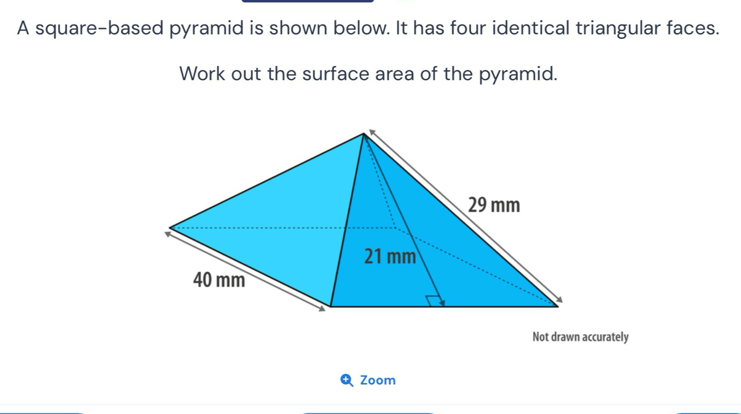 A square-based pyramid is shown below. It has four identical triangular faces. 
Work out the surface area of the pyramid. 
Not drawn accurately 
Zoom