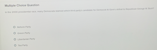 Question
In the 2000 presidential race, many Democrats blamed which third party's candidate for Democrat Al Gore's defeat to Republican George W. Bush?
Reform Party
Green Party
Libertarian Party
Tea Party