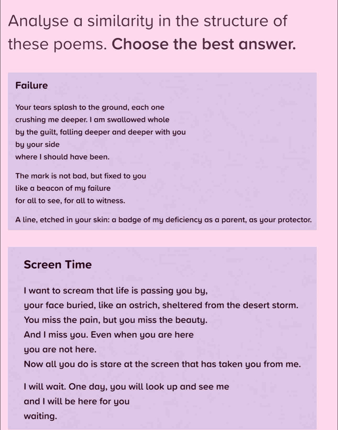 Analyse a similarity in the structure of
these poems. Choose the best answer.
Failure
Your tears splash to the ground, each one
crushing me deeper. I am swallowed whole
by the guilt, falling deeper and deeper with you
by your side
where I should have been.
The mark is not bad, but fixed to you
like a beacon of my failure
for all to see, for all to witness.
A line, etched in your skin: a badge of my deficiency as a parent, as your protector.
Screen Time
I want to scream that life is passing you by,
your face buried, like an ostrich, sheltered from the desert storm.
You miss the pain, but you miss the beauty.
And I miss you. Even when you are here
you are not here.
Now all you do is stare at the screen that has taken you from me.
I will wait. One day, you will look up and see me
and I will be here for you
waiting.