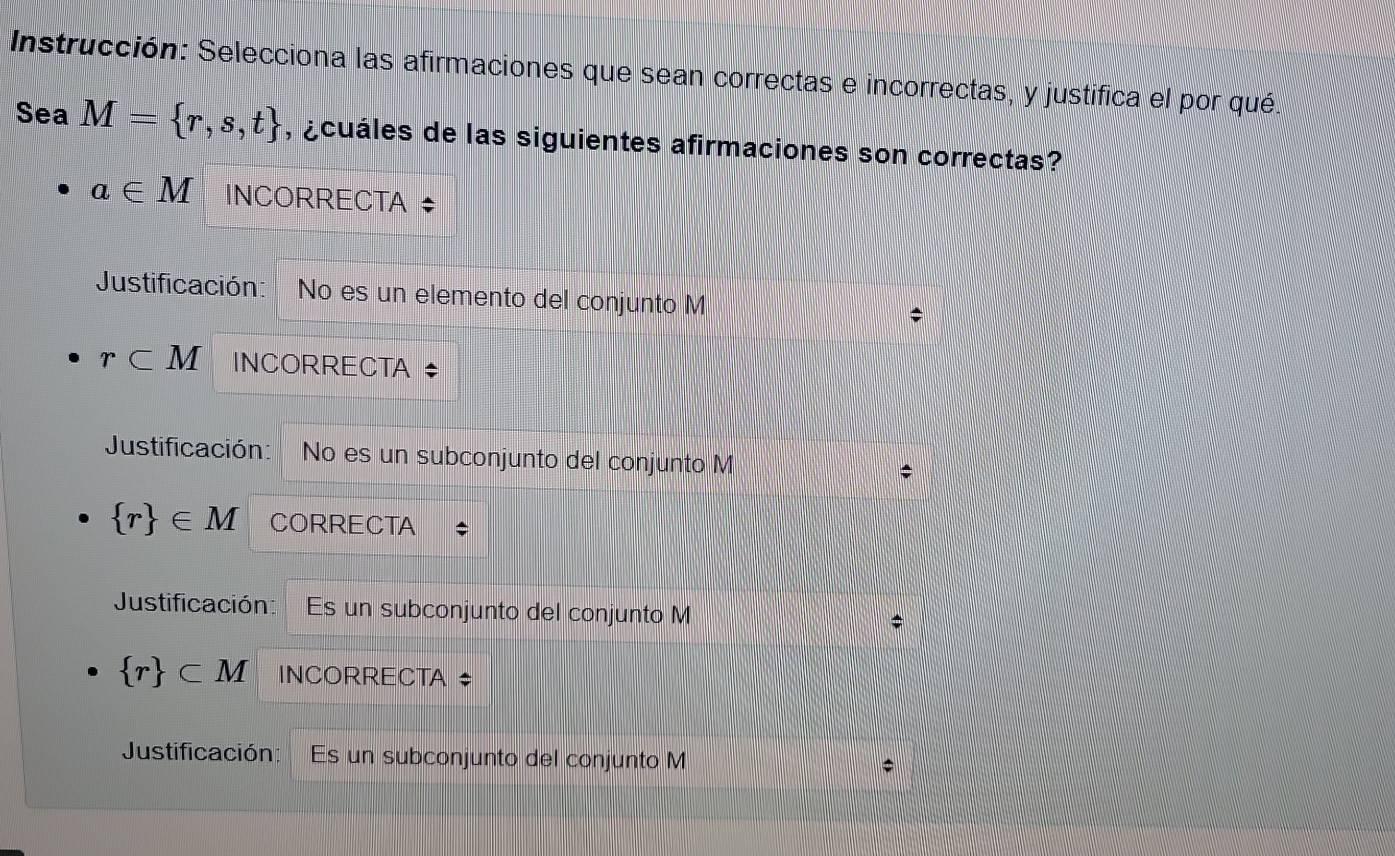 Instrucción: Selecciona las afirmaciones que sean correctas e incorrectas, y justifica el por qué. 
Sea M= r,s,t , ¿cuáles de las siguientes afirmaciones son correctas?
a∈ M INCORRECTA ‡ 
Justificación: No es un elemento del conjunto M;
r⊂ M INCORRECTA $ 
Justificación: No es un subconjunto del conjunto M;
 r ∈ M CORRECTA * 
Justificación: Es un subconjunto del conjunto M
 r ⊂ M INCORRECTA * 
Justificación: Es un subconjunto del conjunto M