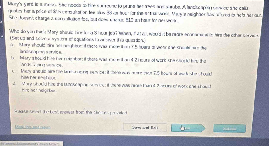 Mary's yard is a mess. She needs to hire someone to prune her trees and shrubs. A landscaping service she calls
quotes her a price of $15 consultation fee plus $8 an hour for the actual work. Mary's neighbor has offered to help her out.
She doesn't charge a consultation fee, but does charge $10 an hour for her work.
Who do you think Mary should hire for a 3-hour job? When, if at all, would it be more economical to hire the other service.
(Set up and solve a system of equations to answer this question.)
a. Mary should hire her neighbor; if there was more than 7.5 hours of work she should hire the
landscaping service.
b. Mary should hire her neighbor; if there was more than 4.2 hours of work she should hire the
landscaping service.
c. Mary should hire the landscaping service; if there was more than 7.5 hours of work she should
hire her neighbor.
d. Mary should hire the landscaping service; if there was more than 4.2 hours of work she should
hire her neighbor.
Please select the best answer from the choices provided
Mark this and return Save and Exit
Suband
V iers/ Assessment Viewer/ Activit