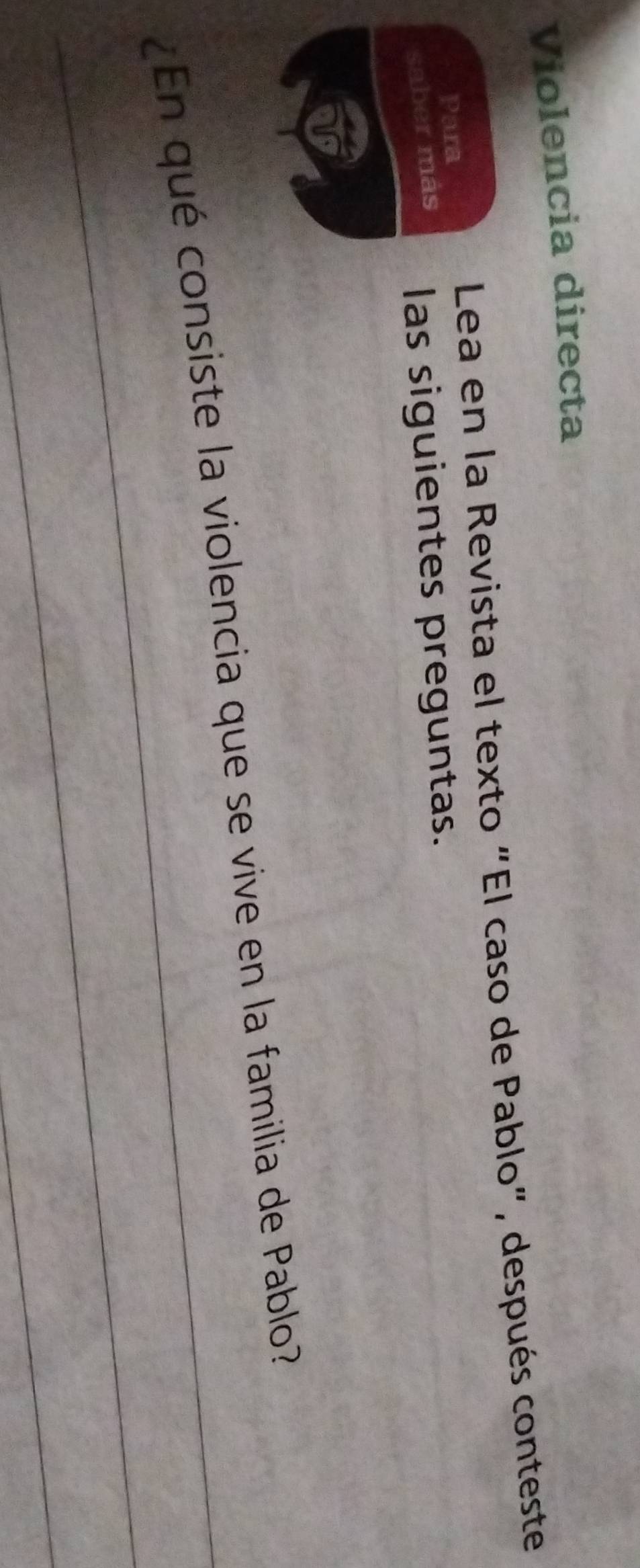 Violencia directa 
Para 
Lea en la Revista el texto “El caso de Pablo", después conteste 
saber más las siguientes preguntas. 
_ 
_¿En qué consiste la violencia que se vive en la familia de Pablo? 
_