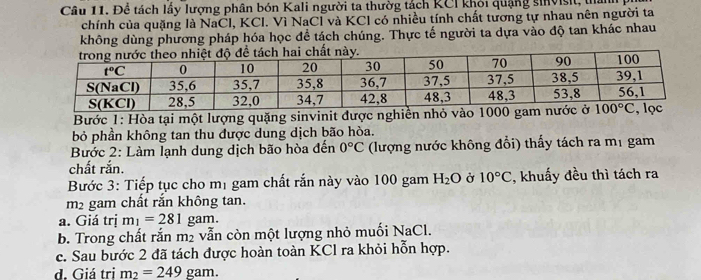 Để tách lấy lượng phân bón Kali người ta thườg tách KCI khỏi quảng sinvisit, tần
chính của quặng là NaCl, KCl. Vì NaCl và KCl có nhiều tính chất tương tự nhau nên người ta
không dùng phương pháp hóa học đề tách chúng. Thực tế người ta dựa vào độ tan khác nhau
Bước 1: Hòa tại một lượng quặng sinvinit được nghiền nhỏ vào 1000 gam 
bỏ phần không tan thu được dung dịch bão hòa.
Bước 2: Làm lạnh dung dịch bão hòa đến 0°C (lượng nước không đổi) thấy tách ra mị gam
chất rắn.
Bước 3: Tiếp tục cho mị gam chất rắn này vào 100 gam H_2O Ở 10°C , khuấy đều thì tách ra
m2 gam chất rắn không tan.
a. Giá trị m_1=281 gam.
b. Trong chất rắn m₂ vẫn còn một lượng nhỏ muối NaCl.
c. Sau bước 2 đã tách được hoàn toàn KCl ra khỏi hỗn hợp.
d. Giá tri m_2=249 gam.