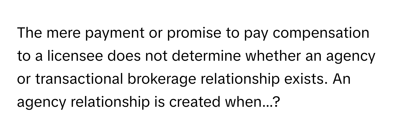 The mere payment or promise to pay compensation to a licensee does not determine whether an agency or transactional brokerage relationship exists. An agency relationship is created when...?