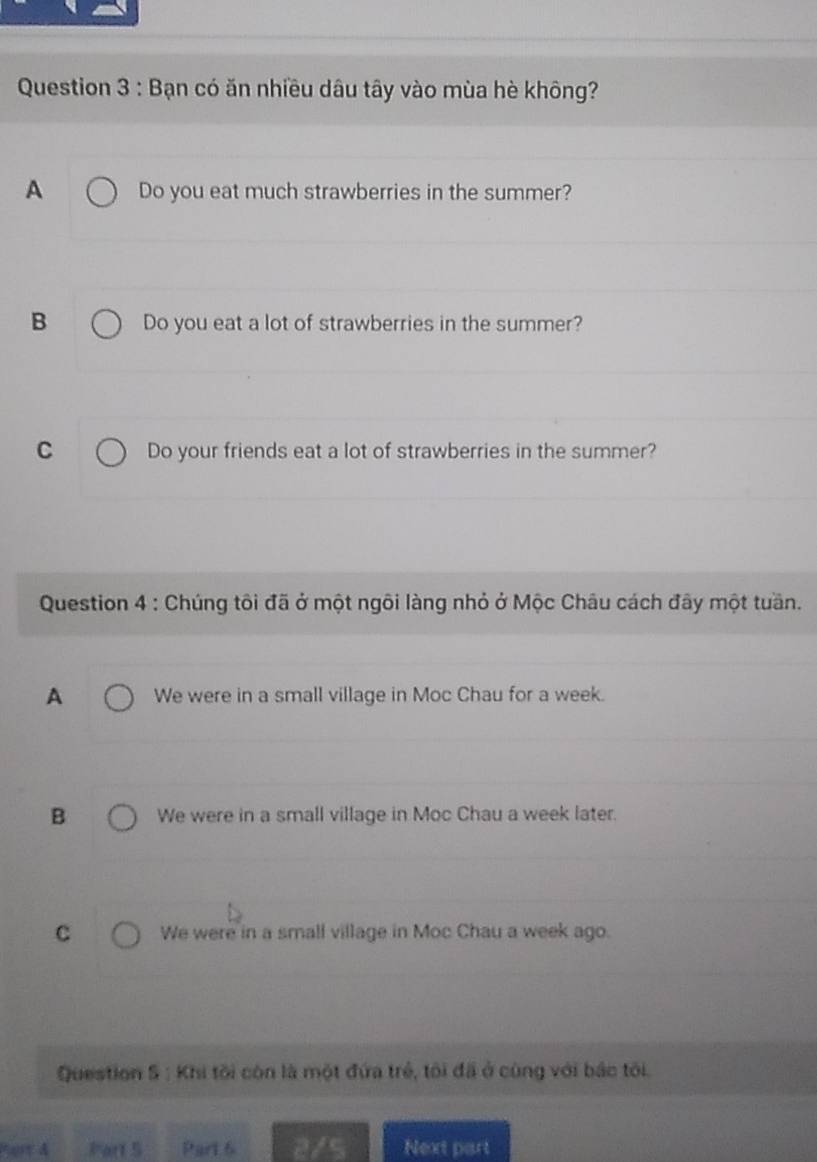 Bạn có ăn nhiều dâu tây vào mùa hè không?
A Do you eat much strawberries in the summer?
B Do you eat a lot of strawberries in the summer?
C Do your friends eat a lot of strawberries in the summer?
Question 4 : Chúng tôi đã ở một ngôi làng nhỏ ở Mộc Châu cách đây một tuần.
A We were in a small village in Moc Chau for a week.
B We were in a small village in Moc Chau a week later.
C We were in a small village in Moc Chau a week ago.
Question S : Khi tôi còn là một đứa trẻ, tôi đã ở cùng với bắc tôi.
ert A Part 5 Part 6 2/5 Next part