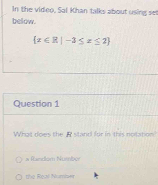 In the video, Sal Khan talks about using se
below.
 x∈ R|-3≤ x≤ 2
Question 1
What does the R stand for in this notation?
a Random Number
the Real Number