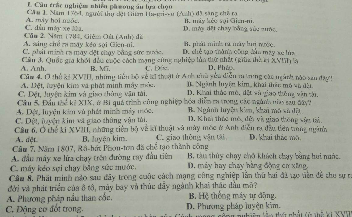 Câu trắc nghiệm nhiều phương án lựa chọn
Câu 1. Năm 1764, người thợ dệt Giêm Ha-gri-vơ (Anh) đã sáng chế ra
A. máy hơi nước. B. máy kéo sợi Gien-ni.
C. đầu máy xe lửa. D. máy dệt chạy bằng sức nước.
Câu 2. Năm 1784, Giêm Oát (Anh) đã
A. sáng chế ra máy kéo sợi Gien-ni. B. phát minh ra máy hơi nước.
C. phát minh ra máy dệt chạy bằng sức nước. D. chế tạo thành công đầu máy xe lửa.
Câu 3. Quốc gia khởi đầu cuộc cách mạng công nghiệp lần thứ nhất (giữa thế kỉ XVIII) là
A. Anh. B. Mĩ. C. Đức. D. Pháp.
Câu 4. Ở thế ki XVIII, những tiến bộ về kĩ thuật ở Anh chủ yếu diễn ra trong các ngành nào sau đây?
A. Dệt, luyện kim và phát minh máy móc. B. Ngành luyện kim, khai thác mỏ và dệt.
C. Dệt, luyện kim và giao thông vận tải. D. Khai thác mỏ, dệt và giao thông vận tải.
Câu 5. Đầu thế kỉ XIX, ở Bỉ quá trình công nghiệp hóa diễn ra trong các ngành nào sau đây?
A. Dệt, luyện kim và phát minh máy móc. B. Ngành luyện kim, khai mỏ và dệt.
C. Dột, luyện kim và giao thông vận tải.
D. Khai thác mỏ, dệt và giao thông vận tải.
Câu 6. Ở thế kỉ XVIII, những tiến bộ về kĩ thuật và máy móc ở Anh diễn ra đầu tiên trong ngành
A. dệt. B. luyện kim. C. giao thông vận tải. D. khai thác mỏ.
Câu 7. Năm 1807, Rô-bớt Phơn-tơn đã chế tạo thành công
A. đầu máy xe lửa chạy trên đường ray đầu tiên B. tàu thủy chạy chở khách chạy bằng hơi nước.
C. máy kéo sợi chạy băng sức mước.
D. máy bay chạy bằng động cơ xăng.
Câu 8. Phát minh nào sau đây trong cuộc cách mạng công nghiệp lần thứ hai đã tạo tiền đề cho sự rì
đời và phát triển của ô tô, máy bay và thúc đầy ngành khai thác dầu mỏ?
A. Phương pháp nấu than cốc. B. Hệ thống máy tự động.
C. Động cơ đốt trong. D. Phương pháp luyện kim.
nghiên lần thứ nhất (ở thế ki XVII