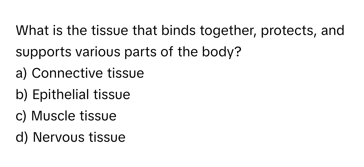 What is the tissue that binds together, protects, and supports various parts of the body?

a) Connective tissue 
b) Epithelial tissue 
c) Muscle tissue 
d) Nervous tissue