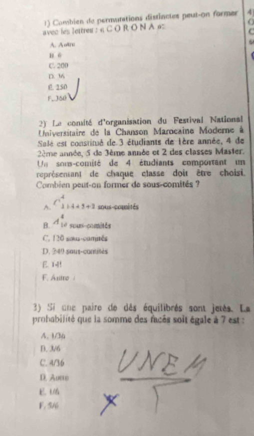 Combien de permutations distinctes peut-on former 4
avec les lettreu : 6 C O R O N A 6
C
A. Aotna
B. 6
C. 200
D. 36
l. 250
F. 360
2) Le comité d'organisation du Festival Nationsal
Universitaire de la Chanson Marocaine Moderne à
Salé est constitué de 3 étudiants de lère année, 4 de
2ème année, 5 de 3ème année et 2 des classes Master.
Un sons-comité de 4 étudiants comportant un
représentant de chaque classe doit être choisi.
Combien peut-on former de sous-comités ?
A. C_3^(4+5+2endarray) sous-comités
B. A_(10)^4 sous-comités
C. 120 sous-comités
D. 240 saus-comitès
E. T4!
F. Anto 
3) Si une paire de dés équilibrés sont jetés. La
probabilité que la somme des facés soit égale à 7 est :
A. 1/a
B. 3/6
C. 4/36
D. Aune
E. 46
F. 5/6