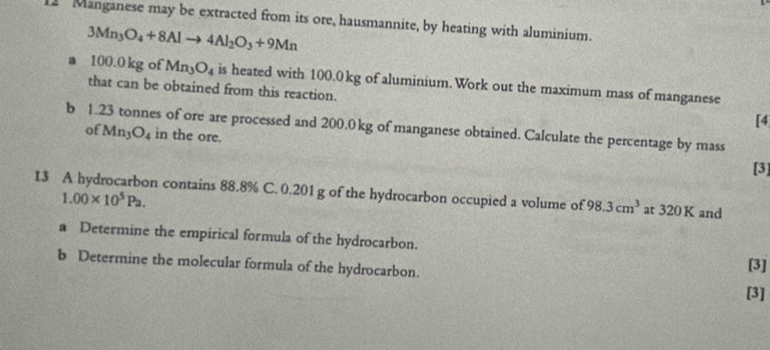 Manganese may be extracted from its ore, hausmannite, by heating with aluminium.
3Mn_3O_4+8Alto 4Al_2O_3+9Mn
a 100.0 kg of Mn_3O_4 is heated with 100.0 kg of aluminium. Work out the maximum mass of manganese 
that can be obtained from this reaction. 
[4 
b 1.23 tonnes of ore are processed and 200.0 kg of manganese obtained. Calculate the percentage by mass 
of Mn_3O_4 in the ore. 
[3] 
13 A hydrocarbon contains 88.8% C. 0.201 g of the hydrocarbon occupied a volume of 98.3cm^3 at 320 K and
1.00* 10^5Pa. 
a Determine the empirical formula of the hydrocarbon. [3] 
b Determine the molecular formula of the hydrocarbon. 
[3]