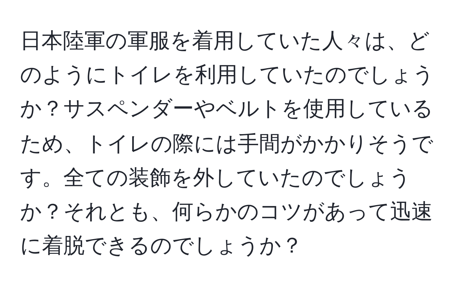 日本陸軍の軍服を着用していた人々は、どのようにトイレを利用していたのでしょうか？サスペンダーやベルトを使用しているため、トイレの際には手間がかかりそうです。全ての装飾を外していたのでしょうか？それとも、何らかのコツがあって迅速に着脱できるのでしょうか？