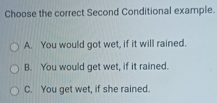 Choose the correct Second Conditional example.
A. You would got wet, if it will rained.
B. You would get wet, if it rained.
C. You get wet, if she rained.