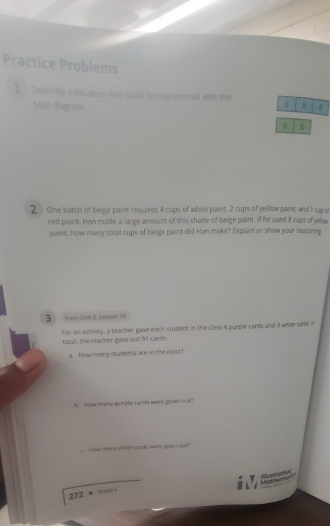 Practice Problems 
1 Describe a situation that could be represented with this 6 6 6 
tape diagram
6 6
2 One batch of beige paint requires 4 cups of white paint, 2 cups of yellow paint, and 1 cup of 
red paint. Han made a large amount of this shade of beige paint. If he used 8 cups of yellow 
paint, how many total cups of beige paint did Han make? Explain or show your reasoning,
3 from Unit 2, Lesson 16 
For an activity, a teacher gave each student in the class 4 purple cards and 3 while cards i 
total, the teacher gave out 91 cards. 
a. How many students are in the class? 
b. How many purple cards were given out? 
c. Mow many white cards were given out? 
Mathemal Illustrative 
272 = Girade 6