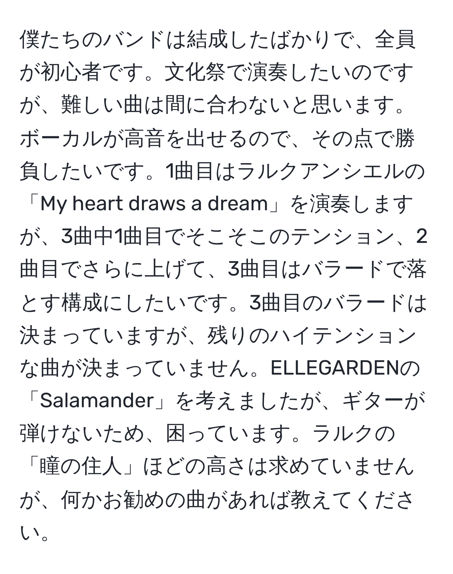 僕たちのバンドは結成したばかりで、全員が初心者です。文化祭で演奏したいのですが、難しい曲は間に合わないと思います。ボーカルが高音を出せるので、その点で勝負したいです。1曲目はラルクアンシエルの「My heart draws a dream」を演奏しますが、3曲中1曲目でそこそこのテンション、2曲目でさらに上げて、3曲目はバラードで落とす構成にしたいです。3曲目のバラードは決まっていますが、残りのハイテンションな曲が決まっていません。ELLEGARDENの「Salamander」を考えましたが、ギターが弾けないため、困っています。ラルクの「瞳の住人」ほどの高さは求めていませんが、何かお勧めの曲があれば教えてください。