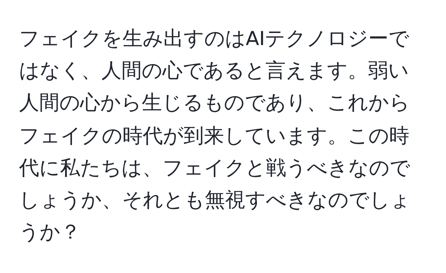 フェイクを生み出すのはAIテクノロジーではなく、人間の心であると言えます。弱い人間の心から生じるものであり、これからフェイクの時代が到来しています。この時代に私たちは、フェイクと戦うべきなのでしょうか、それとも無視すべきなのでしょうか？