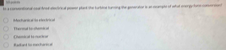 In a conventional coal fired electrical power plant the turbine turning the generator is an example of what energy form conversion
Mechanical to electrical
Thermal to chemical
Chemical to nuclear
Radiant to mechanical