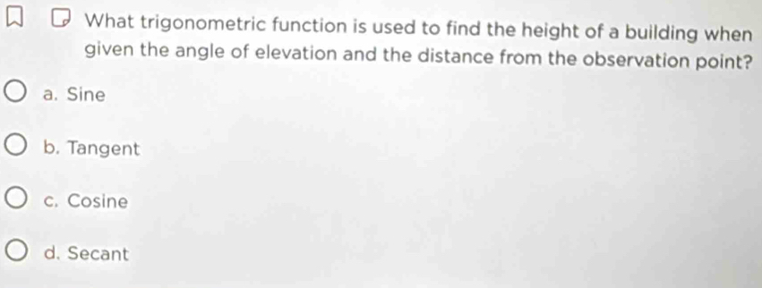 What trigonometric function is used to find the height of a building when
given the angle of elevation and the distance from the observation point?
a. Sine
b. Tangent
c. Cosine
d. Secant