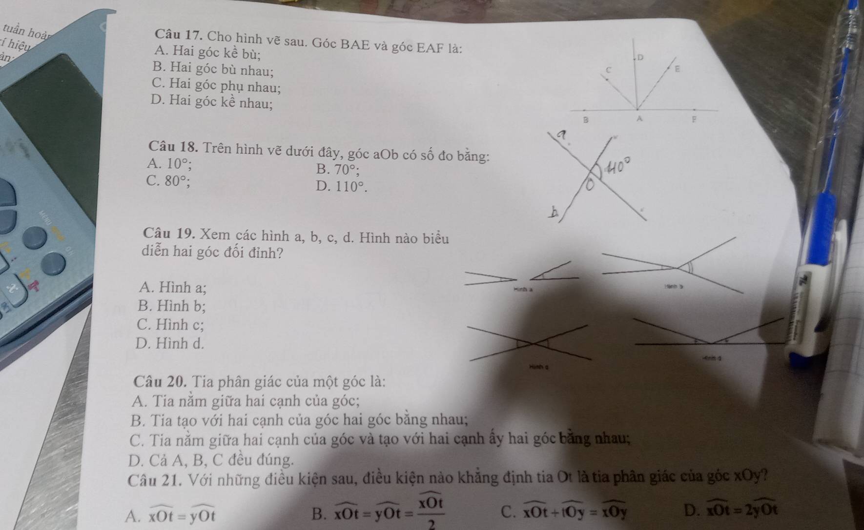 tuần hoà
Câu 17. Cho hình vẽ sau. Góc BAE và góc EAF là:
í hiệu
àn
A. Hai góc kề bù;
D
B. Hai góc bù nhau; c
E
C. Hai góc phụ nhau;
D. Hai góc kề nhau;
F
Câu 18. Trên hình vẽ dưới đây, góc aOb có số đo băng:
A. 10°
B. 70°;
C. 80°;
D. 110°. 
Câu 19. Xem các hình a, b, c, d. Hình nào biểu
diễn hai góc đối đỉnh?
A. Hình a;
Hình a
B. Hình b;
C. Hình c;
D. Hình d.
-enn 4
Hish a
Câu 20. Tia phân giác của một góc là:
A. Tia nằm giữa hai cạnh của góc;
B. Tia tạo với hai cạnh của góc hai góc bằng nhau;
C. Tia nằm giữa hai cạnh của góc và tạo với hai cạnh ấy hai góc bằng nhau;
D. Cả A, B, C đều đúng.
Câu 21. Với những điều kiện sau, điều kiện nào khẳng định tia Ot là tia phân giác của góc xOy?
A. widehat xOt=widehat yOt B. widehat xOt=widehat yOt=frac overline xOt2 C. overline xOt+overline tOy=overline xOy D. widehat xOt=2widehat yOt