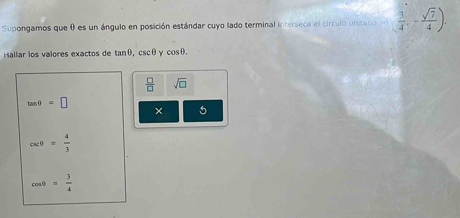 Supongamos que θ es un ángulo en posición estándar cuyo lado terminal interseca el círculo unitario en  3/4 ,- sqrt(7)/4 ). 
Hallar los valores exactos de tan θ , csc θ y cos θ.
 □ /□   sqrt(□ )
tan θ =□
× 5
csc θ = 4/3 
cos θ = 3/4 