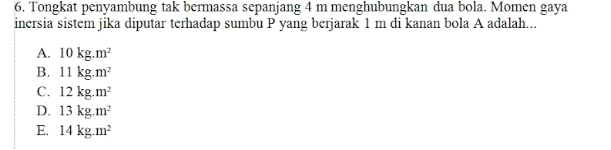 Tongkat penyambung tak bermassa sepanjang 4 m menghubungkan dua bola. Momen gaya
inersia sistem jika diputar terhadap sumbu P yang berjarak 1 m di kanan bola A adalah...
A. 10kg.m^2
B. 11kg.m^2
C. 12kg.m^2
D. 13kg.m^2
E. 14kg.m^2