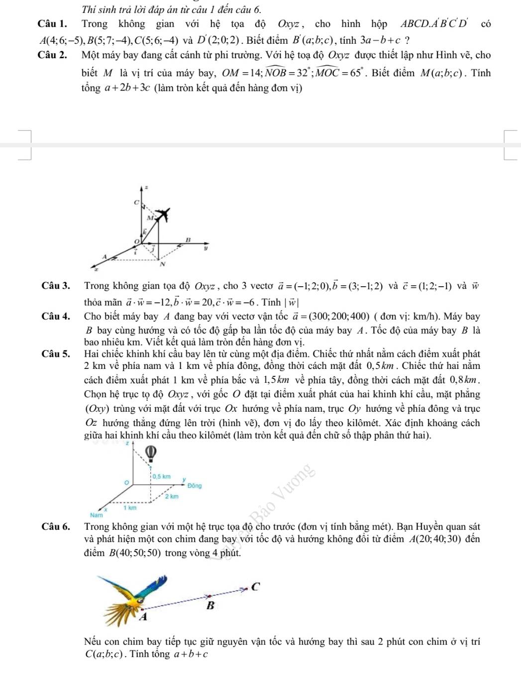 Thí sinh trả lời đáp án từ câu 1 đến câu 6.
Câu 1. Trong không gian với hệ tọa độ Oxyz , cho hình hộp A y ABCD.A 'B'C'D' có
A(4;6;-5),B(5;7;-4),C(5;6;-4) và D'(2;0;2). Biết điểm B'(a;b;c) , tính 3a-b+c ?
Câu 2. Một máy bay đang cất cánh từ phi trường. Với hệ toạ độ Oxyz được thiết lập như Hình vẽ, cho
biết Mô là vị trí của máy bay, OM=14;widehat NOB=32°;widehat MOC=65°. Biết điểm M(a;b;c). Tính
tổng a+2b+3c (làm tròn kết quả đến hàng đơn vị)
:
C
M
B
i  y
A
N
Câu 3. Trong không gian tọa độ Oxyz , cho 3 vectoơ vector a=(-1;2;0),vector b=(3;-1;2) và vector c=(1;2;-1) và w
thỏa mãn vector a· vector w=-12,vector b· vector w=20,vector c· vector w=-6. Tinh |w|
Câu 4. Cho biết máy bay A đang bay với vectơ vận tốc vector a=(300;200;400) ( đơn vị: km/h). Máy bay
B bay cùng hướng và có tốc độ gấp ba lần tốc độ của máy bay A. Tốc độ của máy bay B là
bao nhiêu km. Viết kết quả làm tròn đến hàng đơn vị.
Câu 5. Hai chiếc khinh khí cầu bay lên từ cùng một địa điểm. Chiếc thứ nhất nằm cách điểm xuất phát
2 km về phía nam và 1 km về phía đông, đồng thời cách mặt đất 0,5km . Chiếc thứ hai nằm
cách điểm xuất phát 1 km về phía bắc và 1,5km về phía tây, đồng thời cách mặt đất 0,8km.
Chọn hệ trục tọ độ Oxyz , với gốc O đặt tại điểm xuất phát của hai khinh khí cầu, mặt phẳng
(Oxy) trùng với mặt đất với trục Ox hướng về phía nam, trục Oy hướng về phía đông và trục
Oz hướng thẳng đứng lên trời (hình vẽ), đơn vị đo lấy theo kilômét. Xác định khoảng cách
giữa hai khinh khí cầu theo kilômét (làm tròn kết quả đến chữ số thập phân thứ hai).
0,5 km
Đōng
2 km
1 km
Nam
Câu 6. Trong không gian với một hệ trục tọa độ cho trước (đơn vị tính bằng mét). Bạn Huyền quan sát
và phát hiện một con chim đang bay với tốc độ và hướng không đổi từ điểm A(20;40;30) đến
điểm B(40;50;50) trong vòng 4 phút.
Nếu con chim bay tiếp tục giữ nguyên vận tốc và hướng bay thì sau 2 phút con chim ở vị trí
C(a;b;c). Tính tổng a+b+c