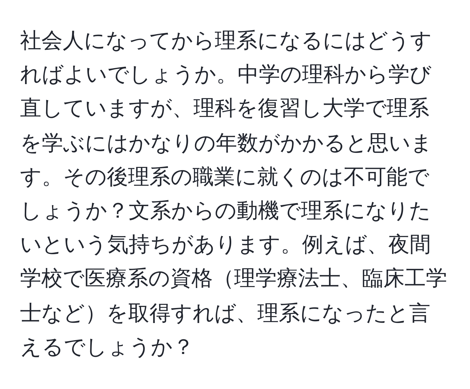 社会人になってから理系になるにはどうすればよいでしょうか。中学の理科から学び直していますが、理科を復習し大学で理系を学ぶにはかなりの年数がかかると思います。その後理系の職業に就くのは不可能でしょうか？文系からの動機で理系になりたいという気持ちがあります。例えば、夜間学校で医療系の資格理学療法士、臨床工学士などを取得すれば、理系になったと言えるでしょうか？