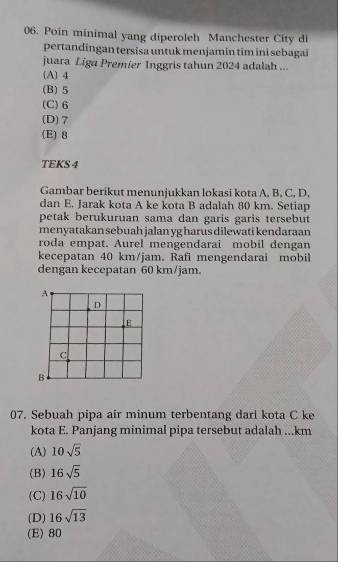 Poin minimal yang diperoleh Manchester City di
pertandingan tersisa untuk menjamin tim ini sebagai
juara Liga Premier Inggris tahun 2024 adalah ...
(A) 4
(B) 5
(C) 6
(D) 7
(E) 8
TEKS 4
Gambar berikut menunjukkan lokasi kota A, B, C, D,
dan E. Jarak kota A ke kota B adalah 80 km. Setiap
petak berukuruan sama dan garis garis tersebut 
menyatakan sebuah jalan yg harus dilewati kendaraan
roda empat. Aurel mengendarai mobil dengan
kecepatan 40 km/jam. Rafi mengendarai mobil
dengan kecepatan 60 km/jam.
A
D
E
C
B
07. Sebuah pipa air minum terbentang dari kota C ke
kota E. Panjang minimal pipa tersebut adalah ...km
(A) 10sqrt(5)
(B) 16sqrt(5)
(C) 16sqrt(10)
(D) 16sqrt(13)
(E) 80