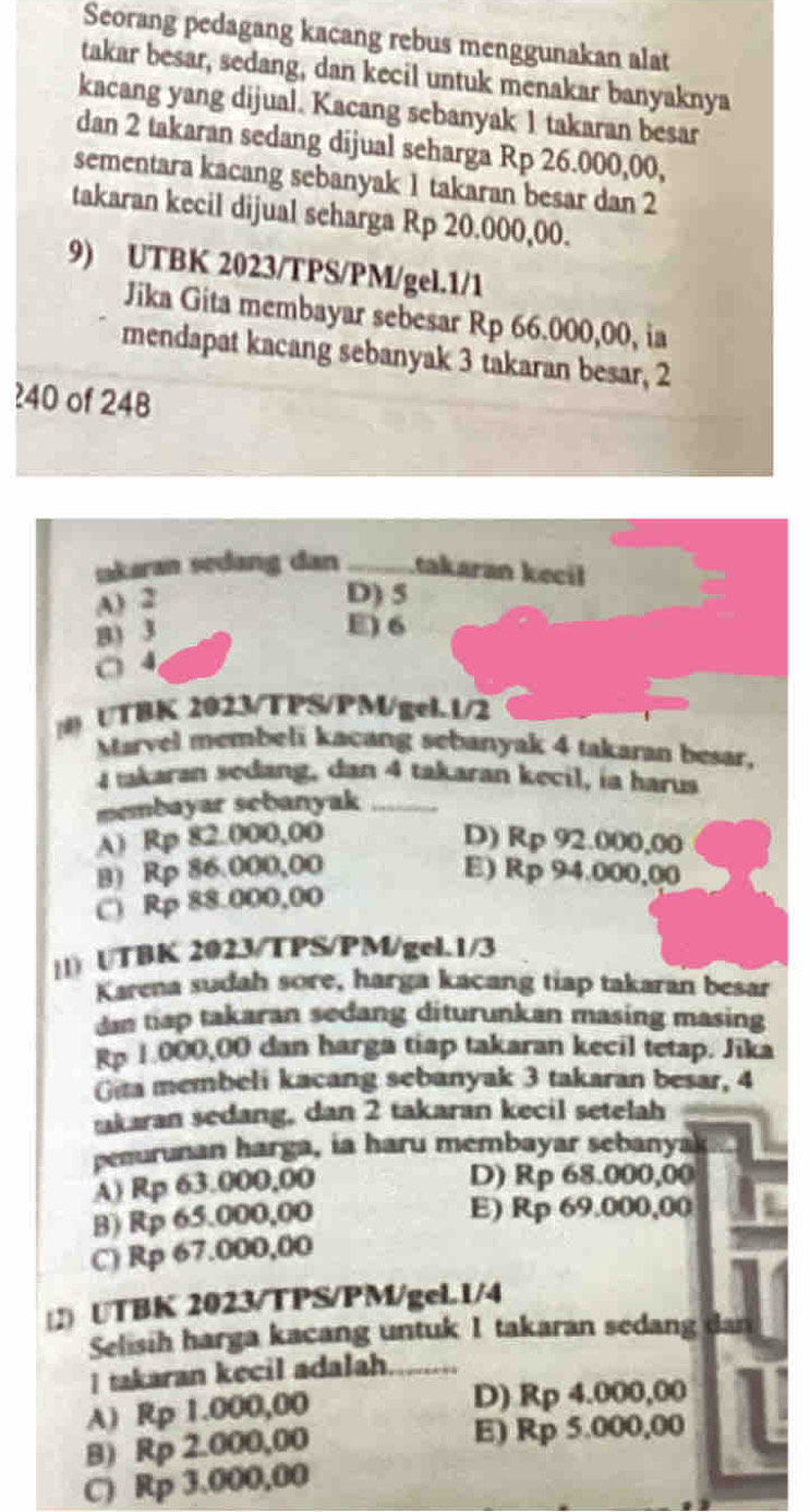 Seorang pedagang kacang rebus menggunakan alat
takar besar, sedang, dan kecil untuk menakar banyaknya
kacang yang dijual. Kacang sebanyak 1 takaran besar
dan 2 takaran sedang dijual seharga Rp 26.000,00,
sementara kacang sebanyak 1 takaran besar dan 2
takaran kecil dijual seharga Rp 20.000,00.
9) UTBK 2023/TPS/PM/gel.1/1
Jika Gita membayar sebesar Rp 66.000,00, ia
mendapat kacang sebanyak 3 takaran besar, 2
?40 of 248
ıakaran sedang dan _takaran kecil
A) 2
D) 5
B) 3
E) 6
○ 4
(0) UTBK 2023/TPS/PM/gel.1/2
Marvel membeli kacang sebanyak 4 takaran besar.
4 takaran sedang, dan 4 takaran kecil, ia harus
membayar sebanyak_
A) Rp 82.000,00 D) Rp 92.000,00
B) Rp 86.000,00 E) Rp 94.000,00
C) Rp 88.000,00
||) UTBK 2023/TPS/PM/gel.1/3
Karena sudah sore, harga kacang tiap takaran besar
dn tap takaran sedang diturunkan masing masing
Rp 1.000,00 dan harga tiap takaran kecil tetap. Jika
Gita membeli kacang sebanyak 3 takaran besar, 4
akaran sedang, dan 2 takaran kecil setelah
penurunan harga, ia haru membayar sebanyak
A) Rp 63.000,00
D) Rp 68.000,00
B) Rp 65.000,00
E) Rp 69.000,00
C) Rp 67.000,00
2) UTBK 2023/TPS/PM/geL1/4
Selisih harga kacang untuk 1 takaran sedang dan
I takaran kecil adalah
A) Rp 1.000,00 D) Rp 4.000,00
B) Rp 2.000,00 E) Rp 5.000,00
C) Rp 3.000,00