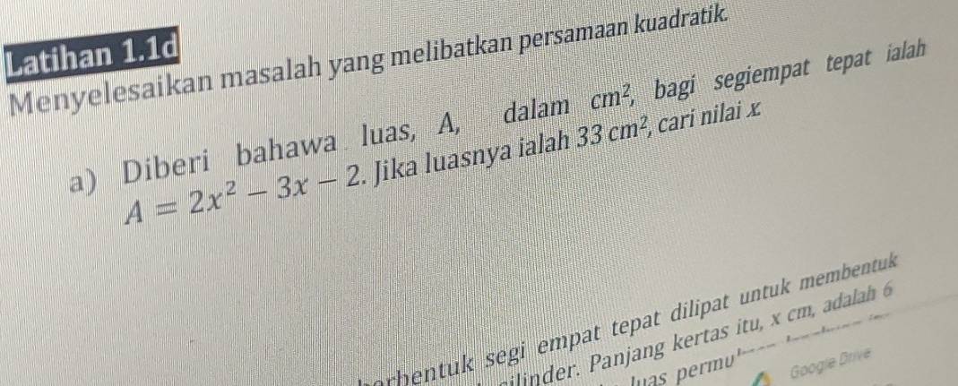 Latihan 1.1d 
Menyelesaikan masalah yang melibatkan persamaan kuadratik 
a) Diberi bahawa luas, A, dalam cm^2, ,bagi segiempat tepat ialah
A=2x^2-3x-2. Jika luasnya ialah 33cm^2 , cari nilai x
orhentuk segi empat tepat dilipat untuk membentuk 
i der. Panjang kertas itu, x cm , adalah 6 
Google Drive