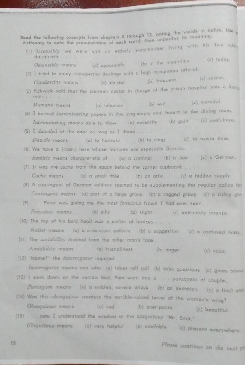 Read the following excerpts from chapters 8 through 12, noting the words in italics. Use y
dictionary to note the pronunciation of each word; then underline its meaning.
(1) Ostensibly wo were still an elderly watchmaker living with his two spin
daughters .
Ostensibly means (a) apparently (b) in the meantime (c) today.
(2) I tried to imply clandestine dealings with a high occupation official.
Clandestine means (a) sinister (b) frequent (c) secret.
(3) Pickwick said that the German doctor in charge of the prison hospital was a htum;
man
Humane means (a) inhuman (b) evil (c) merciful.
(4) I burned incriminating papers in the long-empty cool hearth in the dining room.
Incriminating means able to show (a) necessity (b) guilt (c) usefulness.
(5) I dawdled at the door as long as I dared
Dawdle means (a) to hesitate (b) to cling (c) to waste time.
(6) We have a [man] here whose features are especially Semitic.
Semitic means characteristic of (a) a criminal (b) a Jew (c) a German.
(7) It was the cache from the space behind the corner cupboard . . . .
Cache means (a) a small hole (b) an attic (c) a hidden supply.
(8) A contingent of German soldiers seemed to be supplementing the regular police for
Contingent means (a) part of a large group (b) a ragged group (c) a sickly gr
(9) . . . Peter was giving me the most ferocious frown I had ever seen.
Ferocious means (a) silly (b) slight (c) extremely intense.
(10) The top of his bald head was a welter of bruises     
Welter means (a) a criss-cross pattern (b) a suggestion (c) a confused mass.
(11) The amiability drained from the other man's face.
Amiability means (a) friendliness (b) onger (c) colar.
(12) ''Name?'' the interrogator inquired . . . .
Interrogator means one who (a) takes roll coll (b) asks questions (c) gives onswe
(13) I sank down on the narrow bed, then went into a . . . paroxysm of coughs.
Paroxysm means (a) a sudden; severe attack (b) an imitation (c) a final atto
(14) Was this obsequious creature the terrible-voiced terrar of the women's wing?
Obsequious means (o) sad (b) over-polite (c) beautiful.
(15) . , . now I understood the wisdom of the ubiguitous ''Mr. Smit.''
Ubiquitous means (a) very helpful (b) available (c) present everywhere.
15
Please continue on th  n