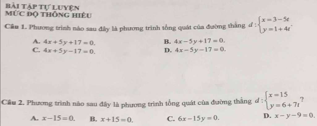 bài tập tự luyện
MỨC ĐQ tHÔNG HIÉU
Câu 1. Phương trình nào sau đây là phương trình tổng quát của đường thẳng d:beginarrayl x=3-5t y=1+4tendarray..
A. 4x+5y+17=0. B. 4x-5y+17=0.
C. 4x+5y-17=0. D. 4x-5y-17=0. 
Câu 2. Phương trình nào sau đây là phương trình tổng quát của đường thắng d:beginarrayl x=15 y=6+7tendarray. 2
A. x-15=0. B. x+15=0. C. 6x-15y=0.
D. x-y-9=0.