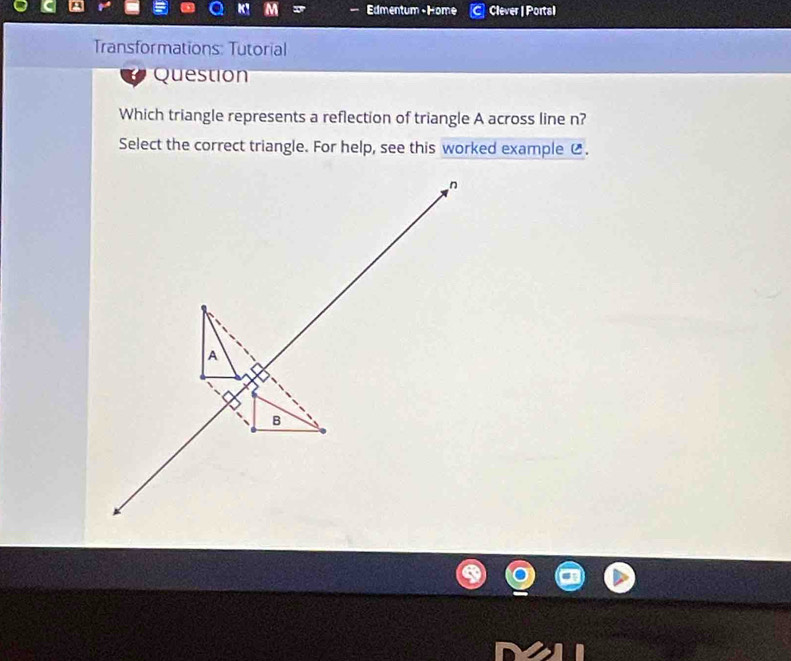 a Edmentum -Home Clever | Portal 
Transformations: Tutorial 
Question 
Which triangle represents a reflection of triangle A across line n? 
Select the correct triangle. For help, see this worked example (.
n
A 
B