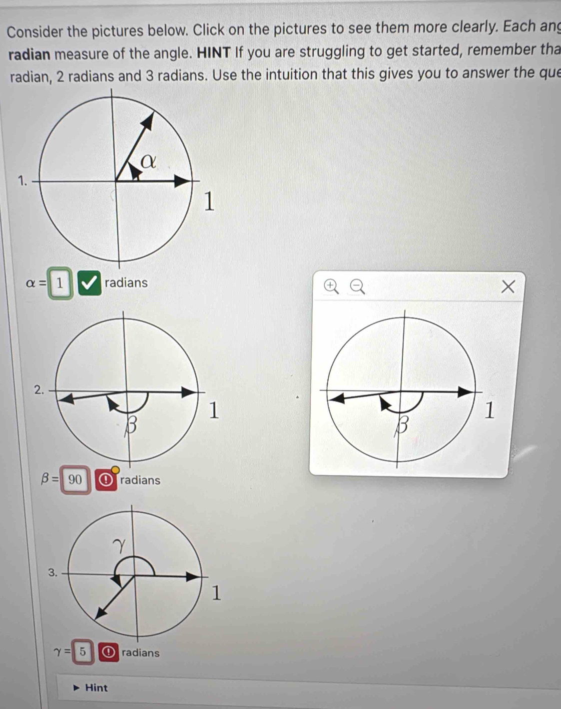 Consider the pictures below. Click on the pictures to see them more clearly. Each ang 
radian measure of the angle. HINT If you are struggling to get started, remember tha 
radian, 2 radians and 3 radians. Use the intuition that this gives you to answer the que
alpha =1 radians
beta =90 ④ radians
gamma =5 ①radians 
Hint