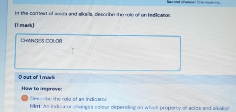 Second chance! One more try.. 
In the context of acids and alkalis, describe the role of an indicator. 
(1 mark) 
CHANGES COLOR 
O out of 1 mark 
How to improve: 
_ Describe the role of an indicator. 
Hint: An indicator changes colour depending on which property of acids and alkalis?