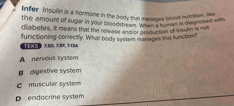 Infer Insulin is a hormone in the body that manages blood nutrition, like
the amount of sugar in your bloodstream. When a human is diagnosed with
diabetes, it means that the release and/or production of insulin is not
functioning correctly. What body system manages this function?
TEKS  7.5D, 7.5F, 7.13A
A nervous system
B digestive system
C muscular system
D endocrine system