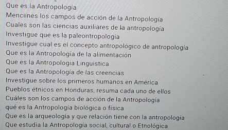 Que es la Antropología 
Menciines los campos de acción de la Antropología 
Cuales son las ciencias auxiliares de la antropología 
Investigue que es la paleontropologia 
Investigue cual es el concepto antropológico de antropología 
Que es la Antropología de la alimentación 
Que es la Antropologia Linguistica 
Que es la Antropología de las creencias 
Investigue sobre los primeros humanos en América 
Pueblos étnicos en Honduras, resuma cada uno de ellos 
Cuáles son los campos de acción de la Antropología 
qué es la Antropología biológica o física 
Que es la arqueología y que relación tiene con la antropología 
Que estudia la Antropología social, cultural o Etnológica