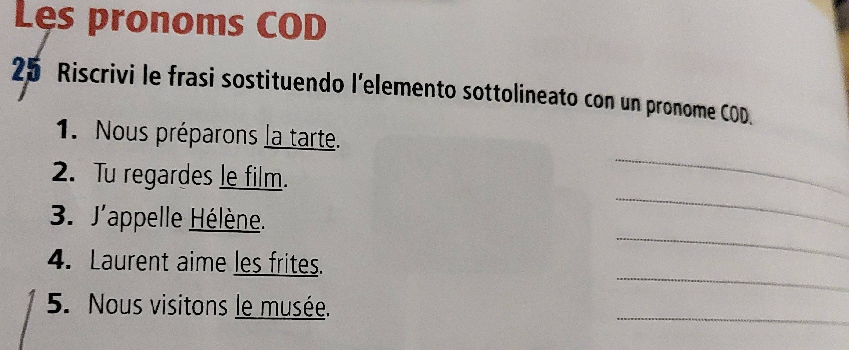 Les pronoms COD 
25 Riscrivi le frasi sostituendo l’elemento sottolineato con un pronome COD. 
_ 
1. Nous préparons la tarte. 
2. Tu regardes le film. 
_ 
3. J'appelle Hélène. 
_ 
_ 
4. Laurent aime les frites. 
5. Nous visitons le musée. 
_