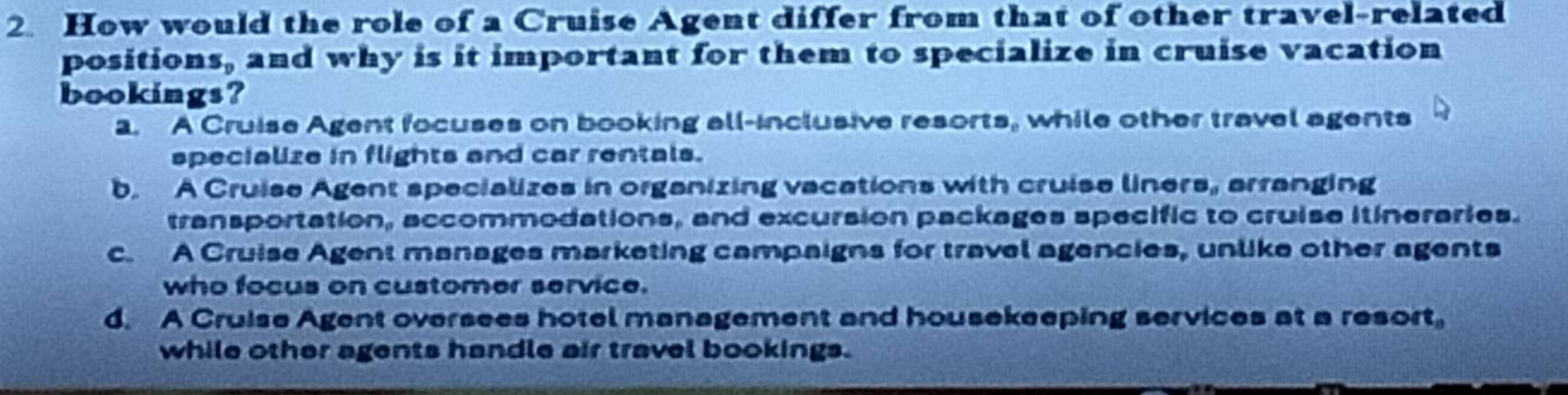 How would the role of a Cruise Agent differ from that of other travel-related
positions, and why is it important for them to specialize in cruise vacation
bookings?
a. A Cruise Agent focuses on booking all-inclusive resorts, while other travel agents
specialize in flights and car rentals.
b. A Cruise Agent specializes in organizing vacations with cruise liners, arranging
transportation, accommodations, and excursion packages specific to cruise itineraries.
c. A Cruise Agent manages marketing campaigns for travel agencies, unlike other agents
who focus on customer service.
d. A Cruise Agent oversees hotel management and housekeeping services at a resort,
while other agents handle air travel bookings.