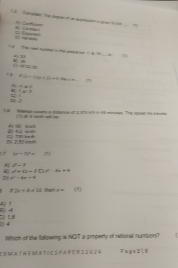 11.3 Complétes he degne df en exprsatión in givn by te _(1)
A Quefiton
5) Vetialie C) (Exponent
1.4 The met munte n te sequee 19: 25 (11)
A3
f(x-1)(x+2)=1 (2)
1 dr -2 A( -t gd
③ -2 9 1
E Matens sper a dstanps o 3 305 im in 45 minuties. The spoad he travels
(11 ad m Rr Fe will err
Aj) BD kmh
(B)) 4(5 (km/ft
C120 rf
D2, 50 mh
1,7 (x-3)^2= ()
A x^2-9
B x^2+9x-90)x^2-6x+9
D) x^2-6x-9
B 1 2x+8=16 dem x= (1)
Aji Ti
B) -4
C) 1,8
0) 4
Which of the following is NOT a property of rational numbers?
E 9 M A T H E M A T C S P A PE R 1 2 0 2 4 Page3|8